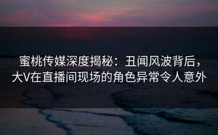 蜜桃传媒深度揭秘：丑闻风波背后，大V在直播间现场的角色异常令人意外