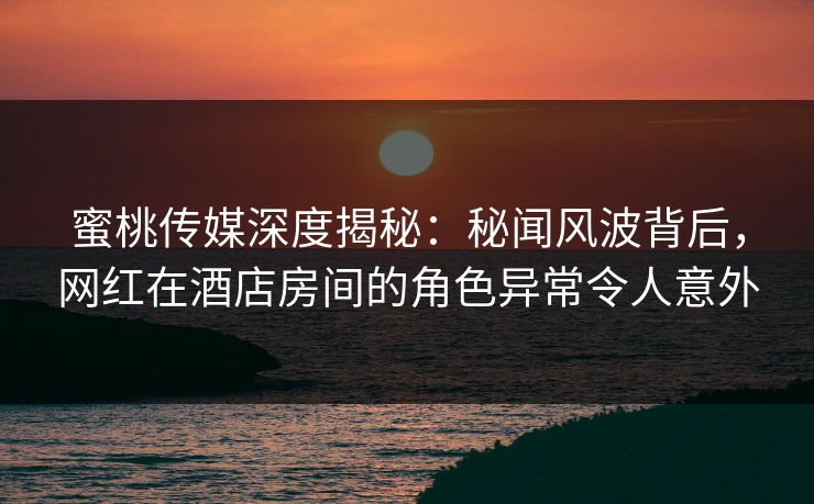 蜜桃传媒深度揭秘：秘闻风波背后，网红在酒店房间的角色异常令人意外