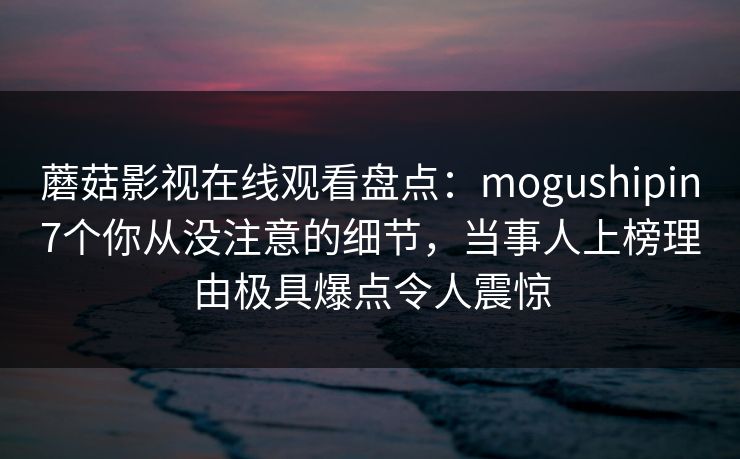 蘑菇影视在线观看盘点:mogushipin7个你从没注意的细节,当事人上榜理由极具爆点令人震惊 蘑菇影视在线观看盘点:mogushipin7个你从没注意的细节,当事人上榜理由极具爆点令人震惊