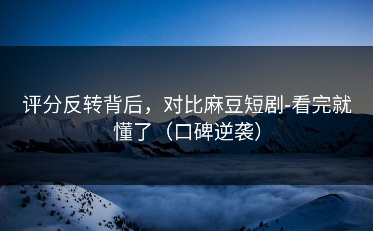评分反转背后，对比麻豆短剧-看完就懂了（口碑逆袭）
