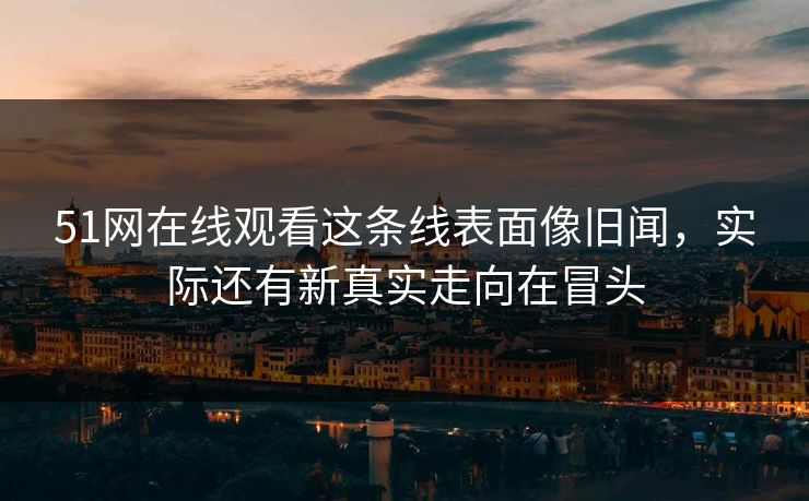 51网在线观看这条线表面像旧闻,实际还有新真实走向在冒头 51网在线观看这条线表面像旧闻,实际还有新真实走向在冒头