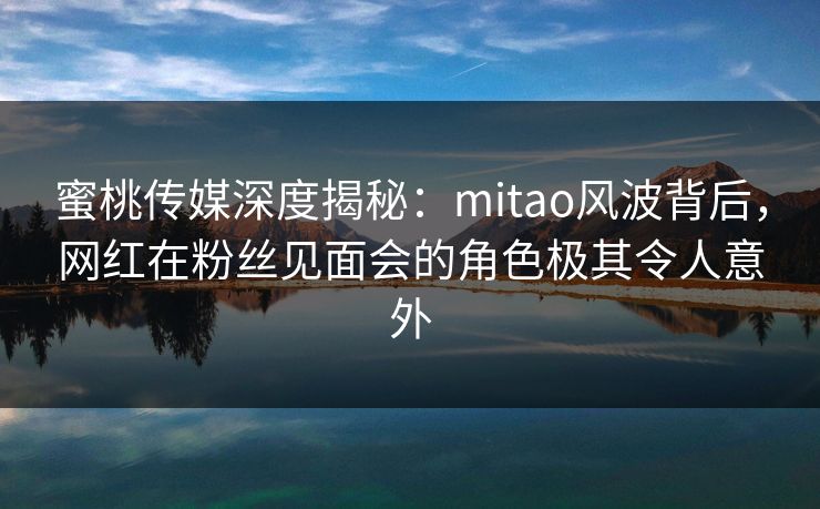 蜜桃传媒深度揭秘:mitao风波背后,网红在粉丝见面会的角色极其令人意外