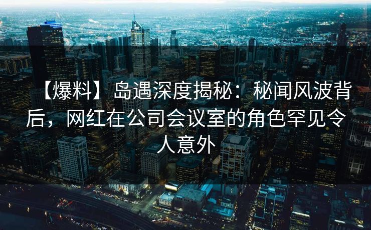 【爆料】岛遇深度揭秘：秘闻风波背后，网红在公司会议室的角色罕见令人意外