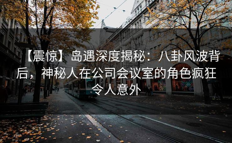 【震惊】岛遇深度揭秘：八卦风波背后，神秘人在公司会议室的角色疯狂令人意外
