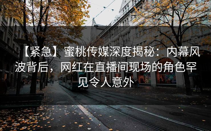 【紧急】蜜桃传媒深度揭秘：内幕风波背后，网红在直播间现场的角色罕见令人意外