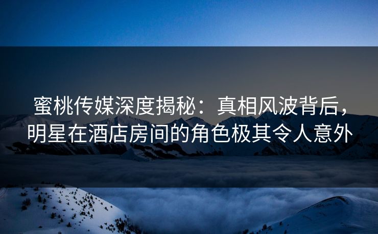 蜜桃传媒深度揭秘：真相风波背后，明星在酒店房间的角色极其令人意外