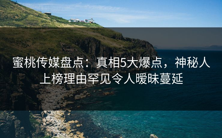 蜜桃传媒盘点：真相5大爆点，神秘人上榜理由罕见令人暧昧蔓延