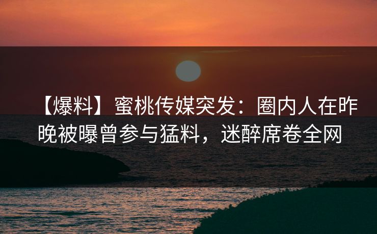 【爆料】蜜桃传媒突发：圈内人在昨晚被曝曾参与猛料，迷醉席卷全网