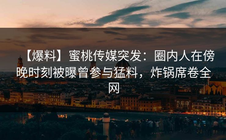 【爆料】蜜桃传媒突发：圈内人在傍晚时刻被曝曾参与猛料，炸锅席卷全网