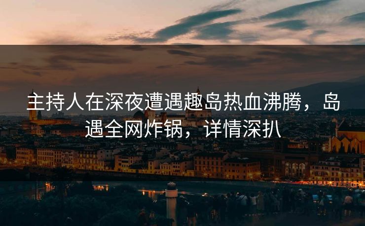 主持人在深夜遭遇趣岛热血沸腾，岛遇全网炸锅，详情深扒