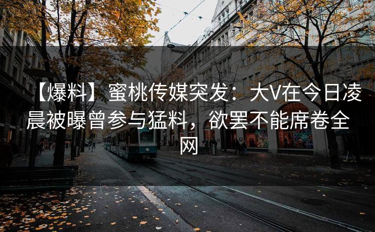 【爆料】蜜桃传媒突发：大V在今日凌晨被曝曾参与猛料，欲罢不能席卷全网