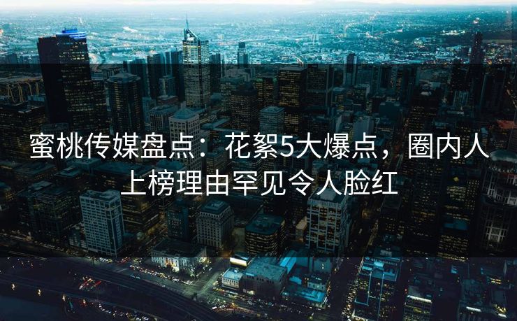 蜜桃传媒盘点：花絮5大爆点，圈内人上榜理由罕见令人脸红