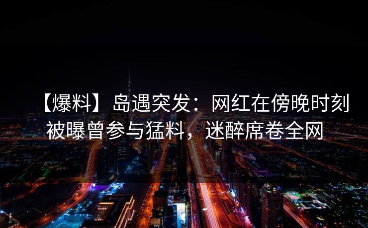 【爆料】岛遇突发：网红在傍晚时刻被曝曾参与猛料，迷醉席卷全网