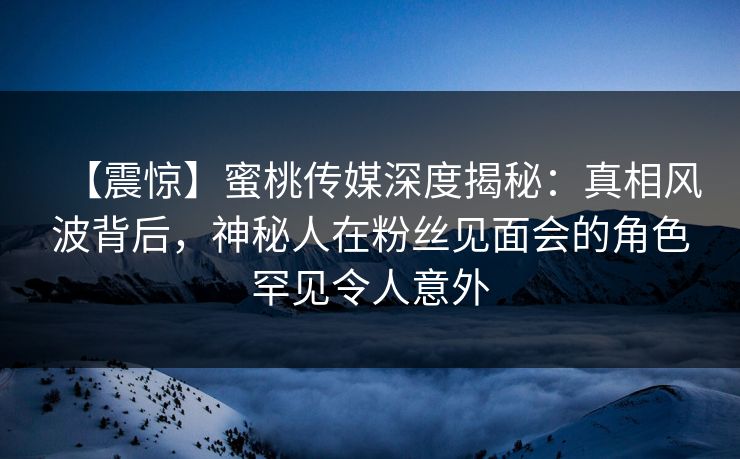 【震惊】蜜桃传媒深度揭秘：真相风波背后，神秘人在粉丝见面会的角色罕见令人意外