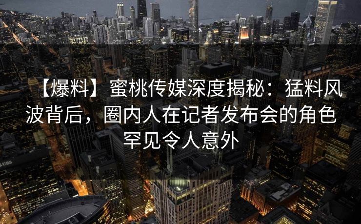 【爆料】蜜桃传媒深度揭秘：猛料风波背后，圈内人在记者发布会的角色罕见令人意外