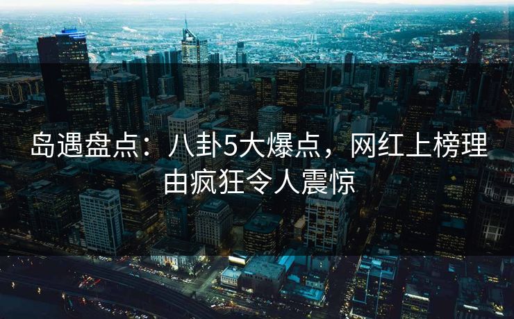 岛遇盘点：八卦5大爆点，网红上榜理由疯狂令人震惊