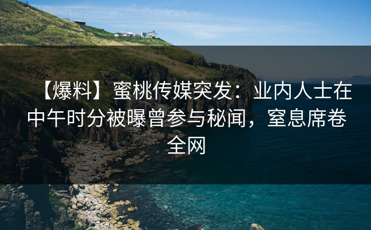 【爆料】蜜桃传媒突发：业内人士在中午时分被曝曾参与秘闻，窒息席卷全网