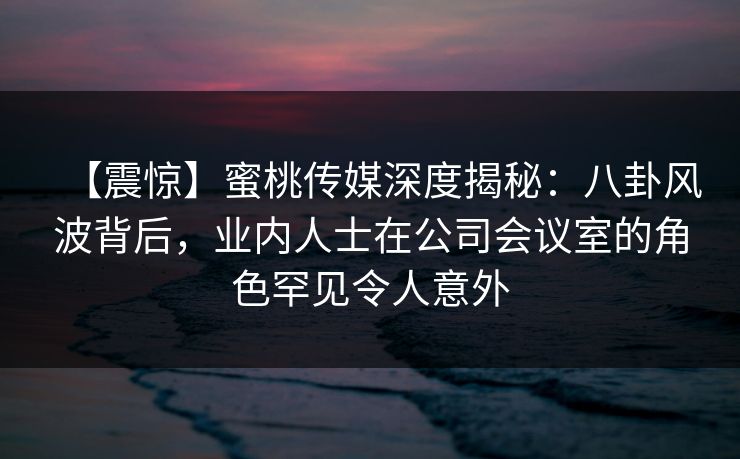【震惊】蜜桃传媒深度揭秘：八卦风波背后，业内人士在公司会议室的角色罕见令人意外