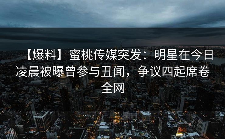 【爆料】蜜桃传媒突发：明星在今日凌晨被曝曾参与丑闻，争议四起席卷全网
