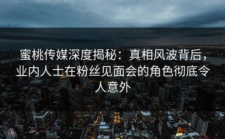 蜜桃传媒深度揭秘：真相风波背后，业内人士在粉丝见面会的角色彻底令人意外