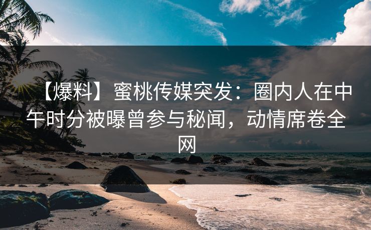【爆料】蜜桃传媒突发：圈内人在中午时分被曝曾参与秘闻，动情席卷全网