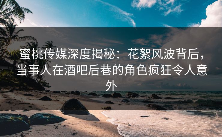 蜜桃传媒深度揭秘：花絮风波背后，当事人在酒吧后巷的角色疯狂令人意外