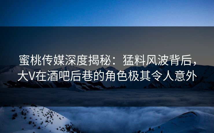 蜜桃传媒深度揭秘：猛料风波背后，大V在酒吧后巷的角色极其令人意外