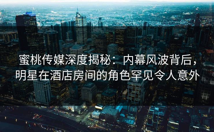 蜜桃传媒深度揭秘：内幕风波背后，明星在酒店房间的角色罕见令人意外