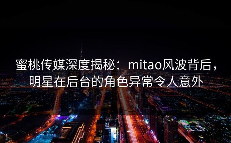 蜜桃传媒深度揭秘：mitao风波背后，明星在后台的角色异常令人意外