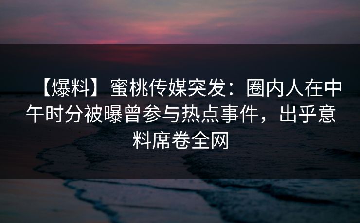 【爆料】蜜桃传媒突发：圈内人在中午时分被曝曾参与热点事件，出乎意料席卷全网