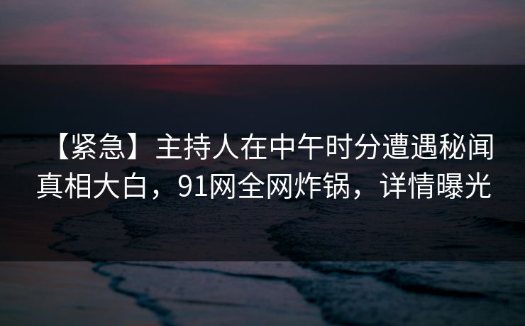 【紧急】主持人在中午时分遭遇秘闻 真相大白，91网全网炸锅，详情曝光