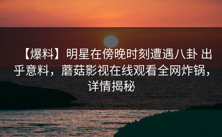 【爆料】明星在傍晚时刻遭遇八卦 出乎意料，蘑菇影视在线观看全网炸锅，详情揭秘