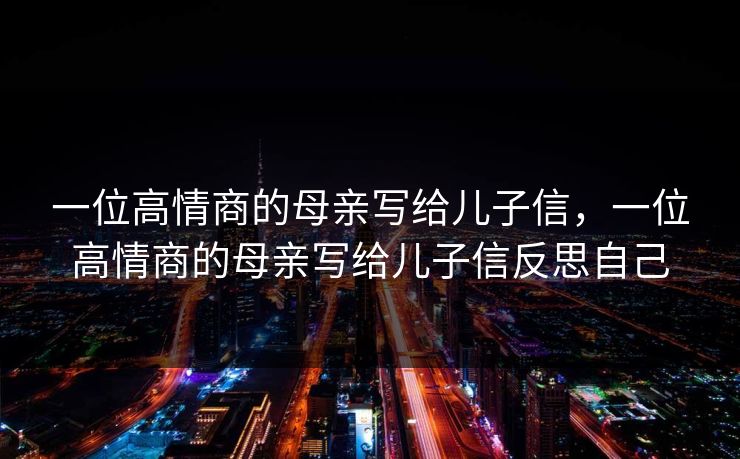 一位高情商的母亲写给儿子信,一位高情商的母亲写给儿子信反思自己 一位高情商的母亲写给儿子信,一位高情商的母亲写给儿子信反思自己