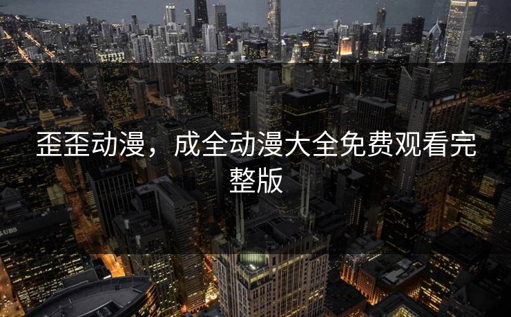 歪歪动漫，成全动漫大全免费观看完整版
