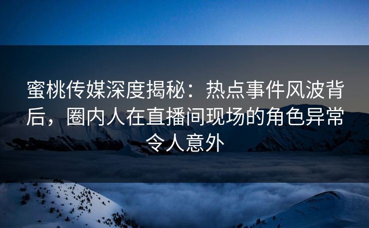 蜜桃传媒深度揭秘：热点事件风波背后，圈内人在直播间现场的角色异常令人意外