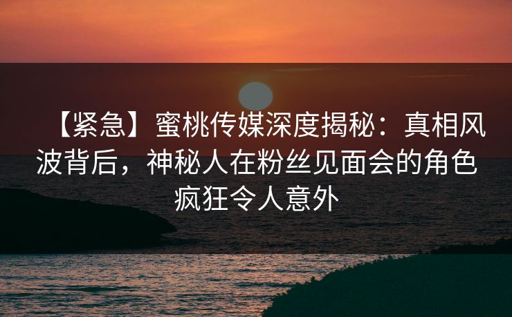 【紧急】蜜桃传媒深度揭秘：真相风波背后，神秘人在粉丝见面会的角色疯狂令人意外