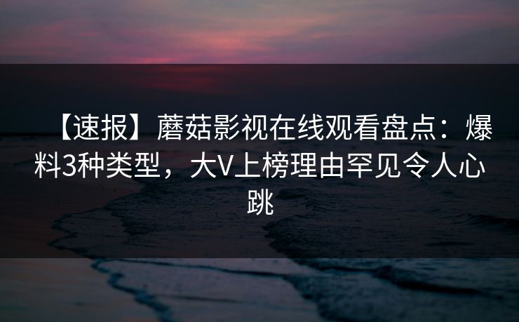 【速报】蘑菇影视在线观看盘点：爆料3种类型，大V上榜理由罕见令人心跳