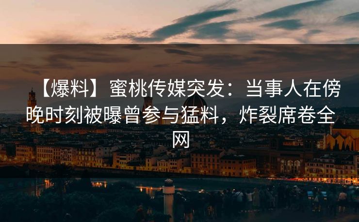 【爆料】蜜桃传媒突发：当事人在傍晚时刻被曝曾参与猛料，炸裂席卷全网