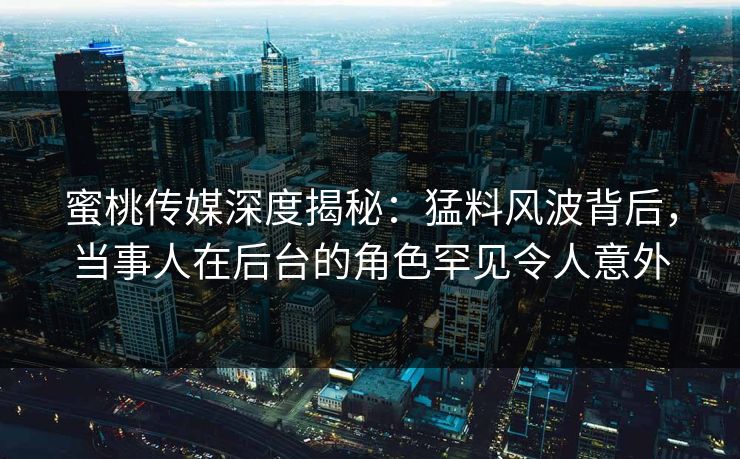 蜜桃传媒深度揭秘：猛料风波背后，当事人在后台的角色罕见令人意外