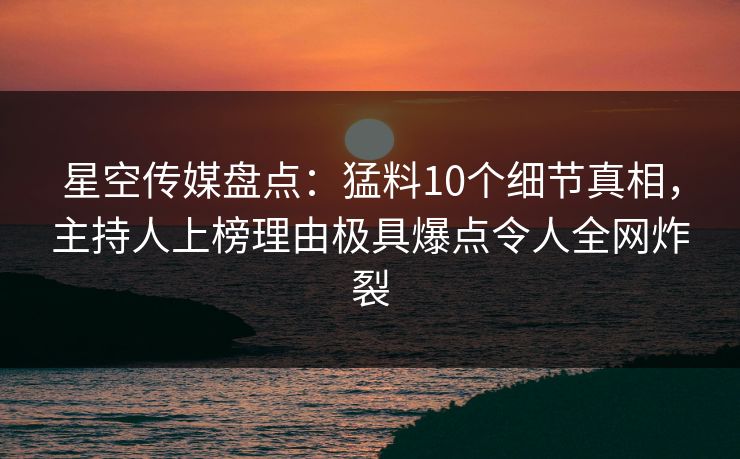 星空传媒盘点：猛料10个细节真相，主持人上榜理由极具爆点令人全网炸裂