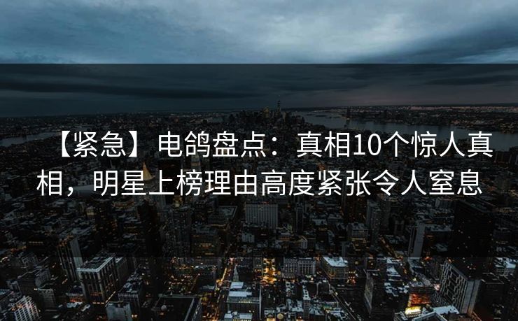【紧急】电鸽盘点：真相10个惊人真相，明星上榜理由高度紧张令人窒息