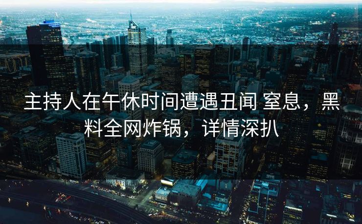 主持人在午休时间遭遇丑闻 窒息，黑料全网炸锅，详情深扒