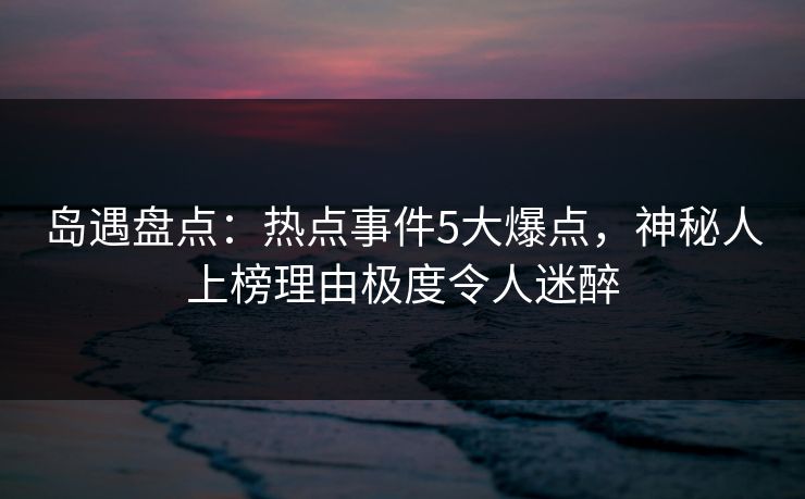 岛遇盘点：热点事件5大爆点，神秘人上榜理由极度令人迷醉