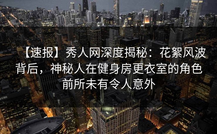【速报】秀人网深度揭秘：花絮风波背后，神秘人在健身房更衣室的角色前所未有令人意外