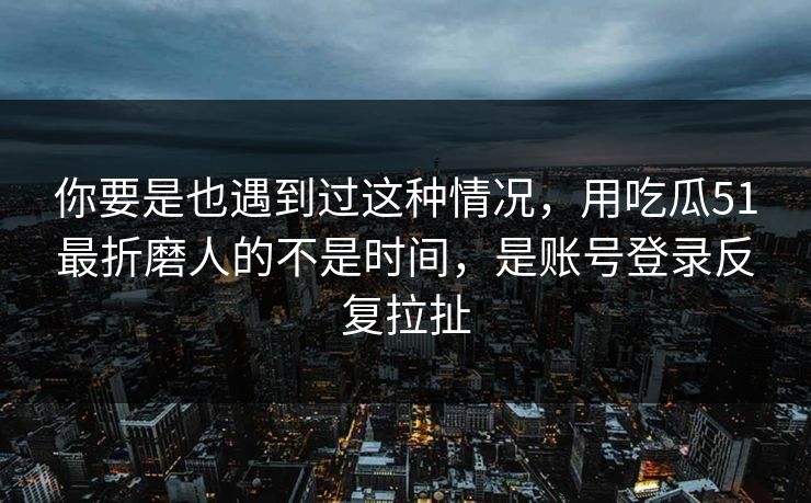 你要是也遇到过这种情况，用吃瓜51最折磨人的不是时间，是账号登录反复拉扯