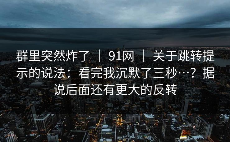 群里突然炸了 ｜ 91网 ｜ 关于跳转提示的说法：看完我沉默了三秒…？据说后面还有更大的反转