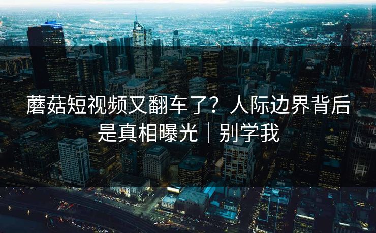 蘑菇短视频又翻车了？人际边界背后是真相曝光｜别学我