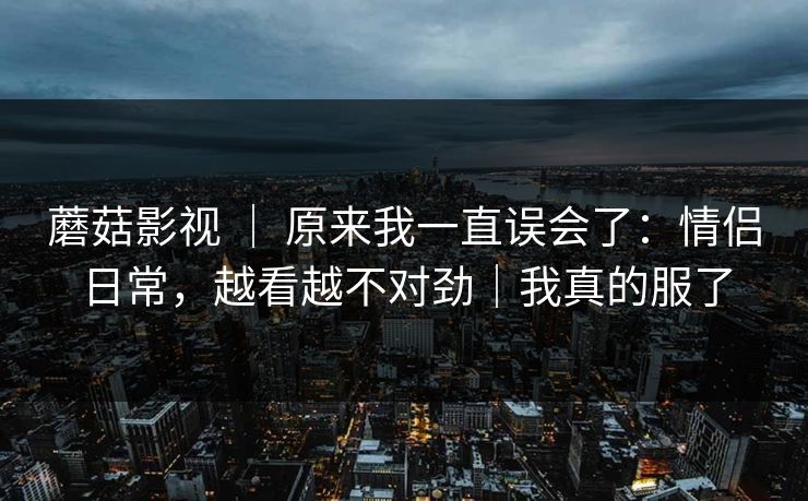 蘑菇影视 ｜ 原来我一直误会了：情侣日常，越看越不对劲｜我真的服了