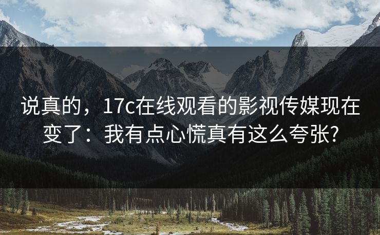 说真的，17c在线观看的影视传媒现在变了：我有点心慌真有这么夸张?