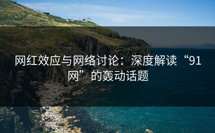 网红效应与网络讨论：深度解读“91网”的轰动话题